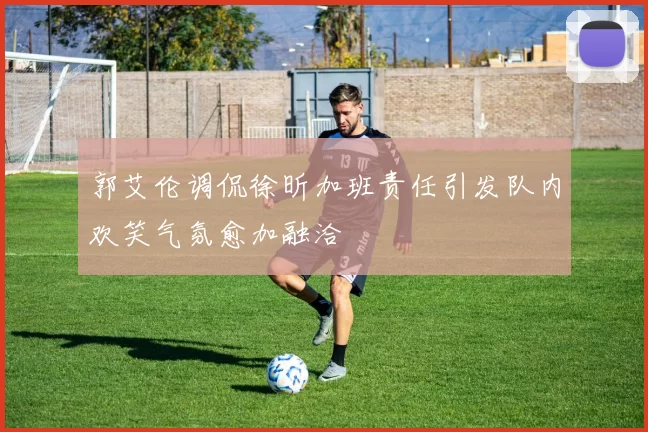 郭艾伦调侃徐昕加班责任引发队内欢笑气氛愈加融洽