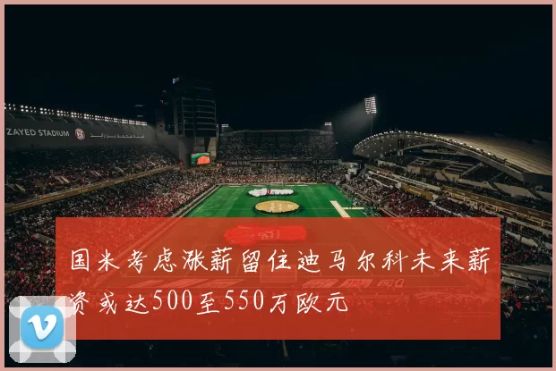 国米考虑涨薪留住迪马尔科未来薪资或达500至550万欧元