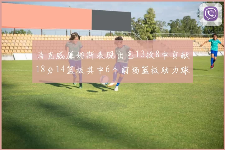 马克威廉姆斯表现出色13投8中贡献18分14篮板其中6个前场篮板助力球队