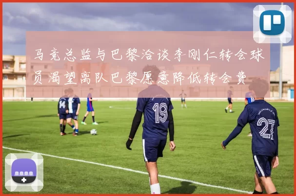 马竞总监与巴黎洽谈李刚仁转会球员渴望离队巴黎愿意降低转会费