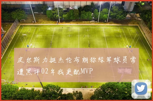 皮尔斯力挺杰伦布朗称绿军球员常遭黑评02年我更配MVP